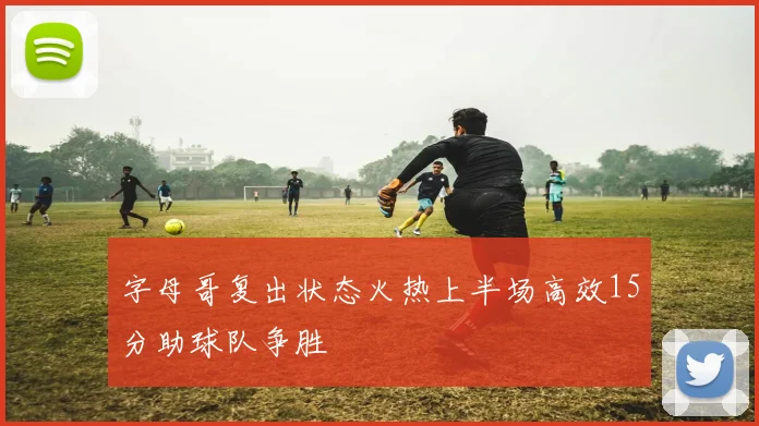 字母哥复出状态火热上半场高效15分助球队争胜