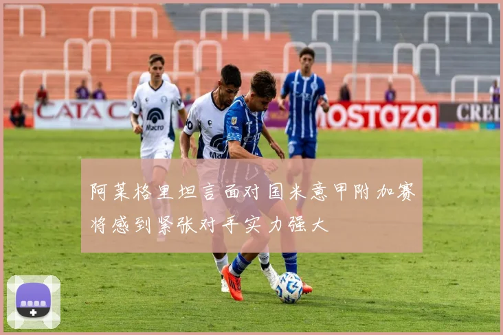 阿莱格里坦言面对国米意甲附加赛将感到紧张对手实力强大