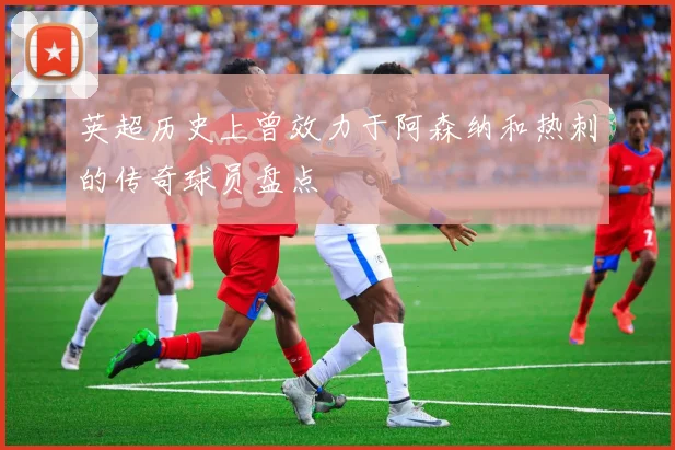英超历史上曾效力于阿森纳和热刺的传奇球员盘点