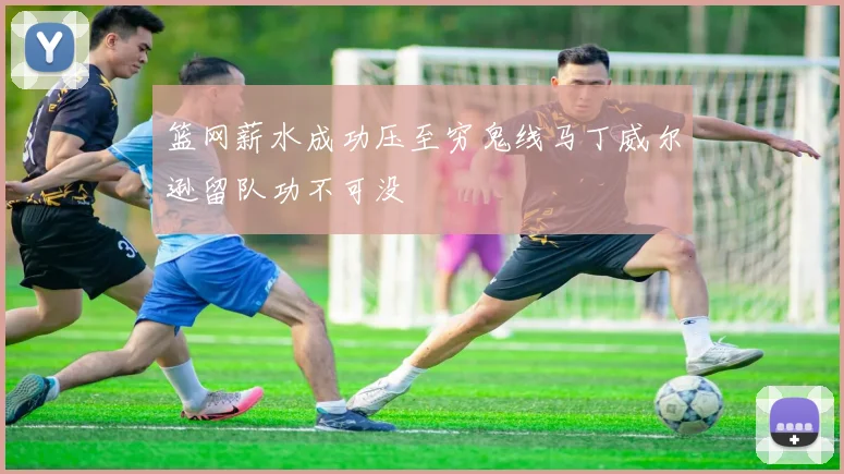 篮网薪水成功压至穷鬼线马丁威尔逊留队功不可没