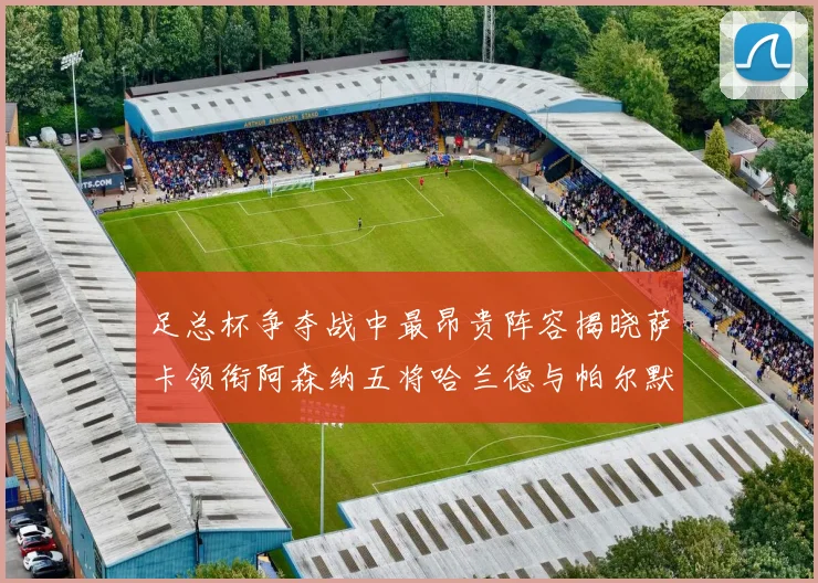 足总杯争夺战中最昂贵阵容揭晓萨卡领衔阿森纳五将哈兰德与帕尔默同在列