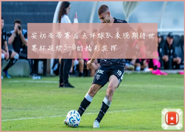 安切洛蒂赛后点评球队表现期待世界杯延续5-0的精彩发挥