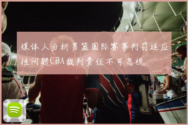 媒体人分析男篮国际赛事判罚适应性问题CBA裁判责任不可忽视