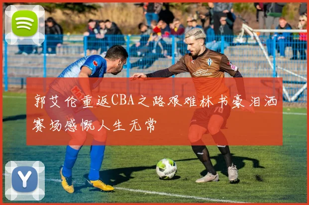 郭艾伦重返CBA之路艰难林书豪泪洒赛场感慨人生无常