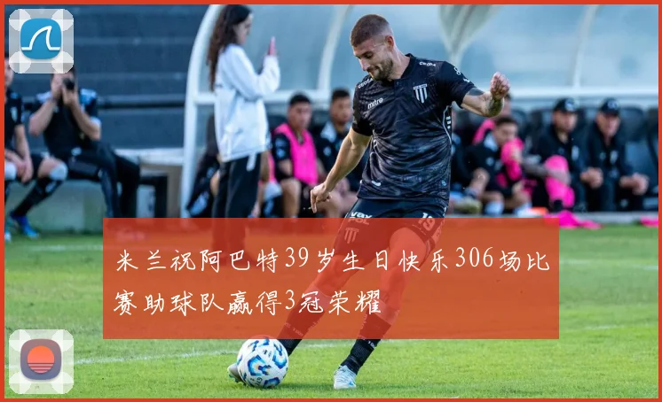 米兰祝阿巴特39岁生日快乐306场比赛助球队赢得3冠荣耀