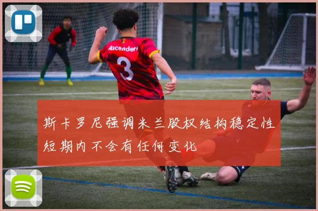 斯卡罗尼强调米兰股权结构稳定性短期内不会有任何变化