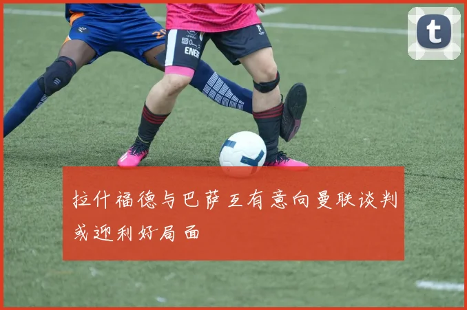 拉什福德与巴萨互有意向曼联谈判或迎利好局面