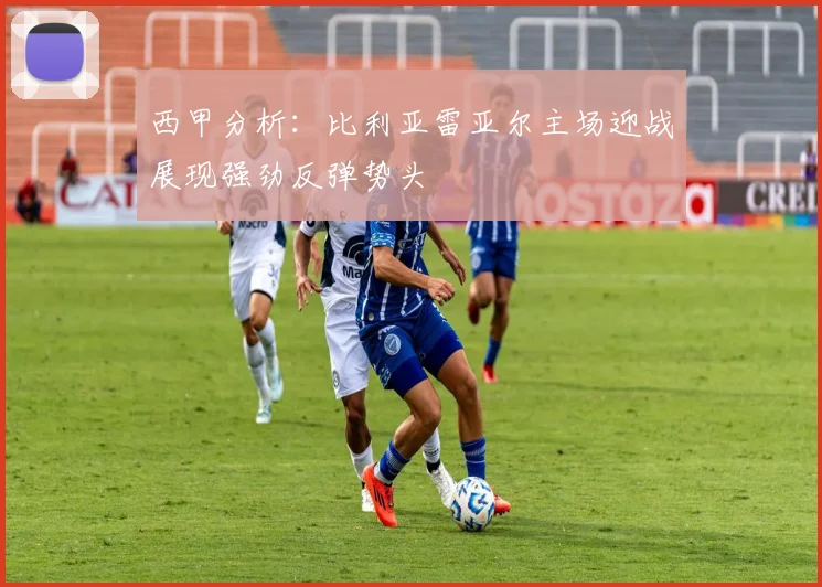 西甲分析：比利亚雷亚尔主场迎战展现强劲反弹势头