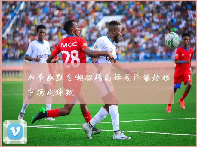 加蒂幽默自嘲称踢前锋或许能超越中场进球数