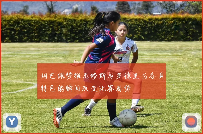 姆巴佩赞维尼修斯与罗德里戈各具特色能瞬间改变比赛局势
