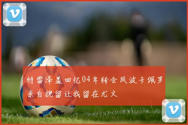 特雷泽盖回忆04年转会风波卡佩罗亲自挽留让我留在尤文