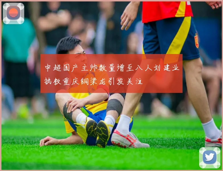 中超国产主帅数量增至八人刘建业执教重庆铜梁龙引发关注