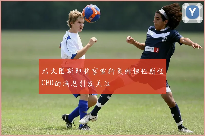 尤文图斯即将官宣科莫利担任新任CEO的消息引发关注