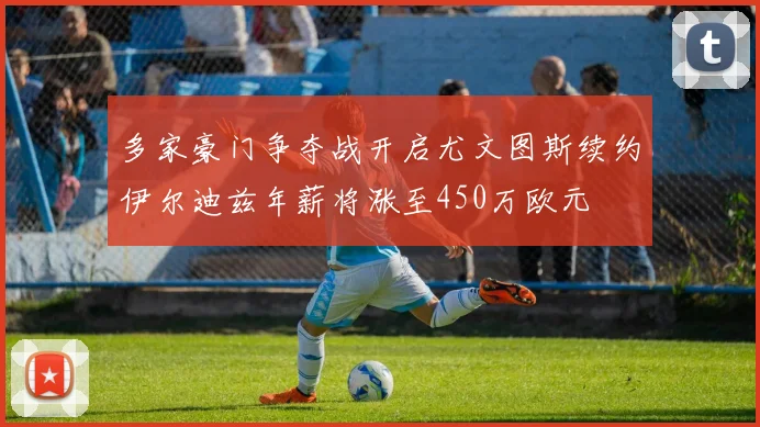 多家豪门争夺战开启尤文图斯续约伊尔迪兹年薪将涨至450万欧元