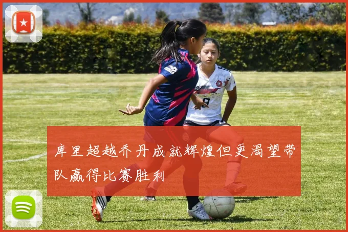 库里超越乔丹成就辉煌但更渴望带队赢得比赛胜利