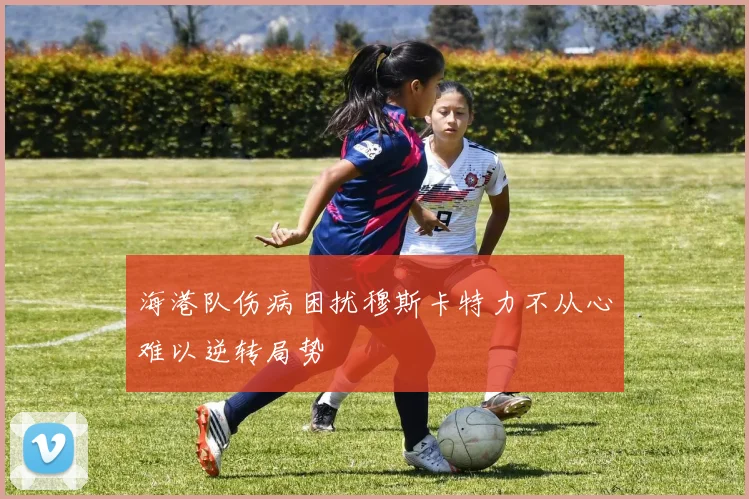 海港队伤病困扰穆斯卡特力不从心难以逆转局势