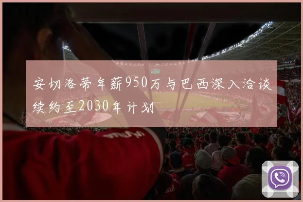 安切洛蒂年薪950万与巴西深入洽谈续约至2030年计划