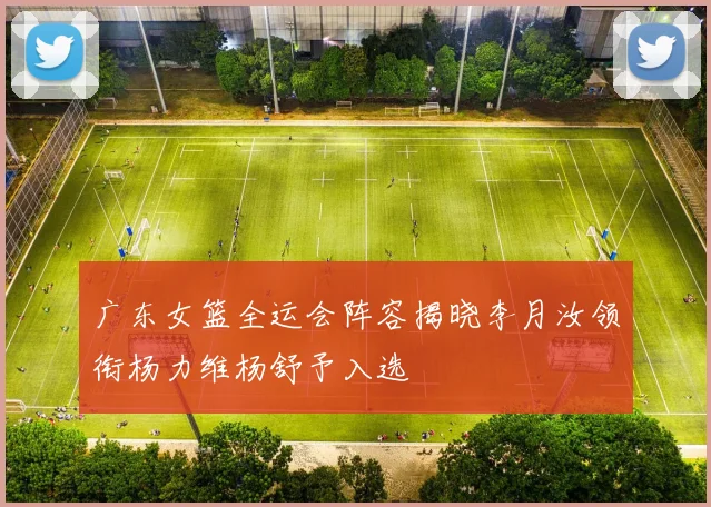 广东女篮全运会阵容揭晓李月汝领衔杨力维杨舒予入选