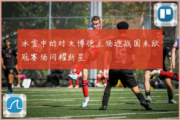 冰雪中的对决博德主场迎战国米欧冠赛场闪耀新星