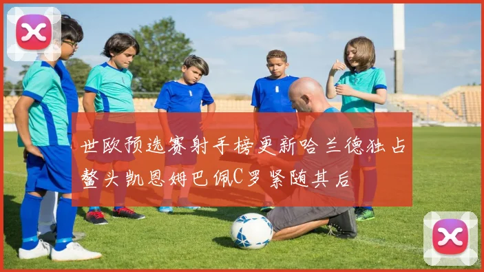 世欧预选赛射手榜更新哈兰德独占鳌头凯恩姆巴佩C罗紧随其后