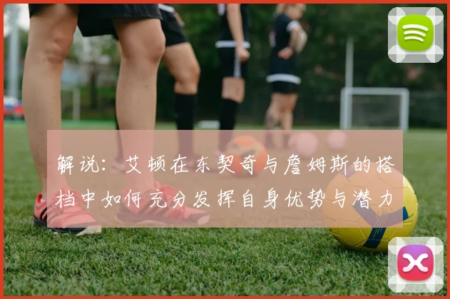 解说：艾顿在东契奇与詹姆斯的搭档中如何充分发挥自身优势与潜力
