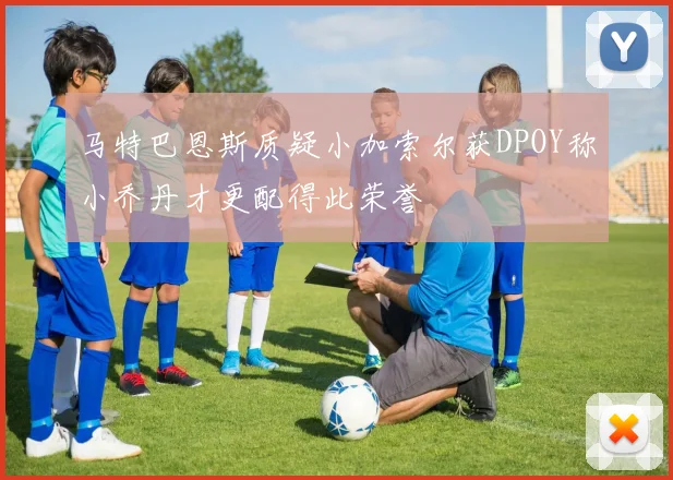 马特巴恩斯质疑小加索尔获DPOY称小乔丹才更配得此荣誉