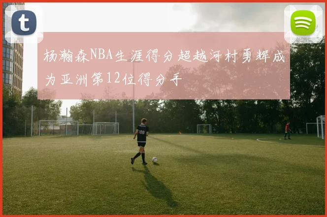 杨瀚森NBA生涯得分超越河村勇辉成为亚洲第12位得分手