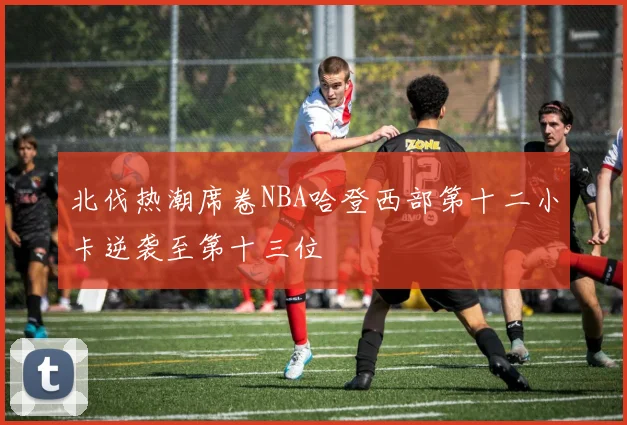 北伐热潮席卷NBA哈登西部第十二小卡逆袭至第十三位