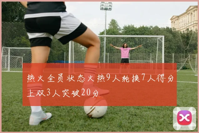 热火全员状态火热9人轮换7人得分上双3人突破20分