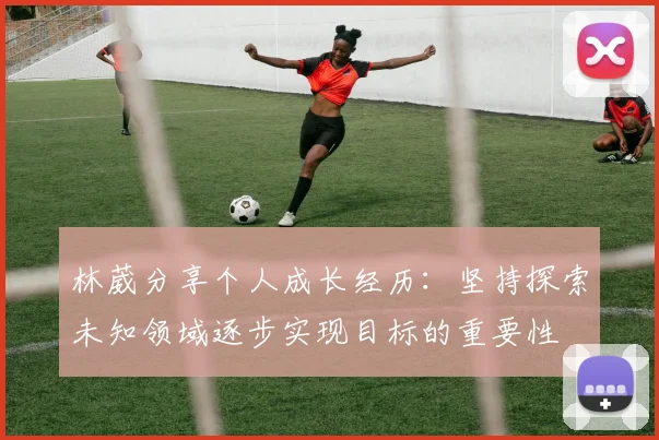 林葳分享个人成长经历：坚持探索未知领域逐步实现目标的重要性