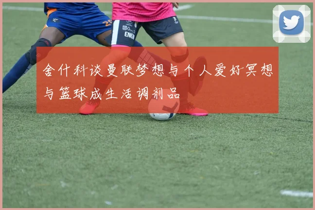 舍什科谈曼联梦想与个人爱好冥想与篮球成生活调剂品