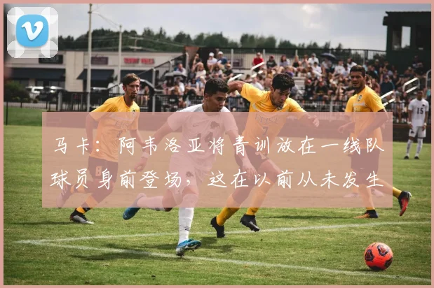 马卡：阿韦洛亚将青训放在一线队球员身前登场，这在以前从未发生