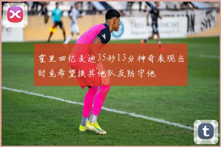 霍里回忆麦迪35秒13分神奇表现当时竟希望换其他队友防守他