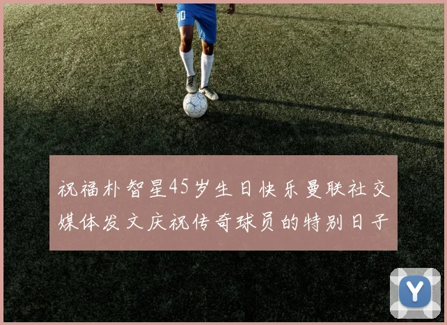 祝福朴智星45岁生日快乐曼联社交媒体发文庆祝传奇球员的特别日子