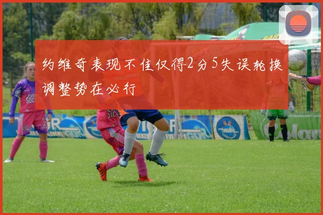 约维奇表现不佳仅得2分5失误轮换调整势在必行