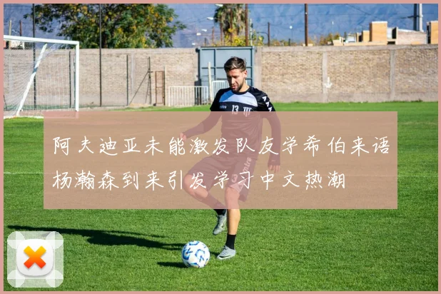 阿夫迪亚未能激发队友学希伯来语杨瀚森到来引发学习中文热潮