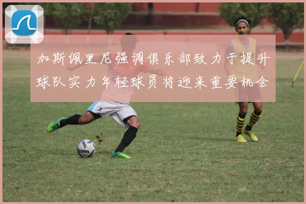 加斯佩里尼强调俱乐部致力于提升球队实力年轻球员将迎来重要机会